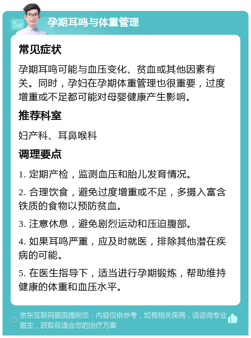 孕期耳鸣与体重管理 常见症状 孕期耳鸣可能与血压变化、贫血或其他因素有关。同时，孕妇在孕期体重管理也很重要，过度增重或不足都可能对母婴健康产生影响。 推荐科室 妇产科、耳鼻喉科 调理要点 1. 定期产检，监测血压和胎儿发育情况。 2. 合理饮食，避免过度增重或不足，多摄入富含铁质的食物以预防贫血。 3. 注意休息，避免剧烈运动和压迫腹部。 4. 如果耳鸣严重，应及时就医，排除其他潜在疾病的可能。 5. 在医生指导下，适当进行孕期锻炼，帮助维持健康的体重和血压水平。