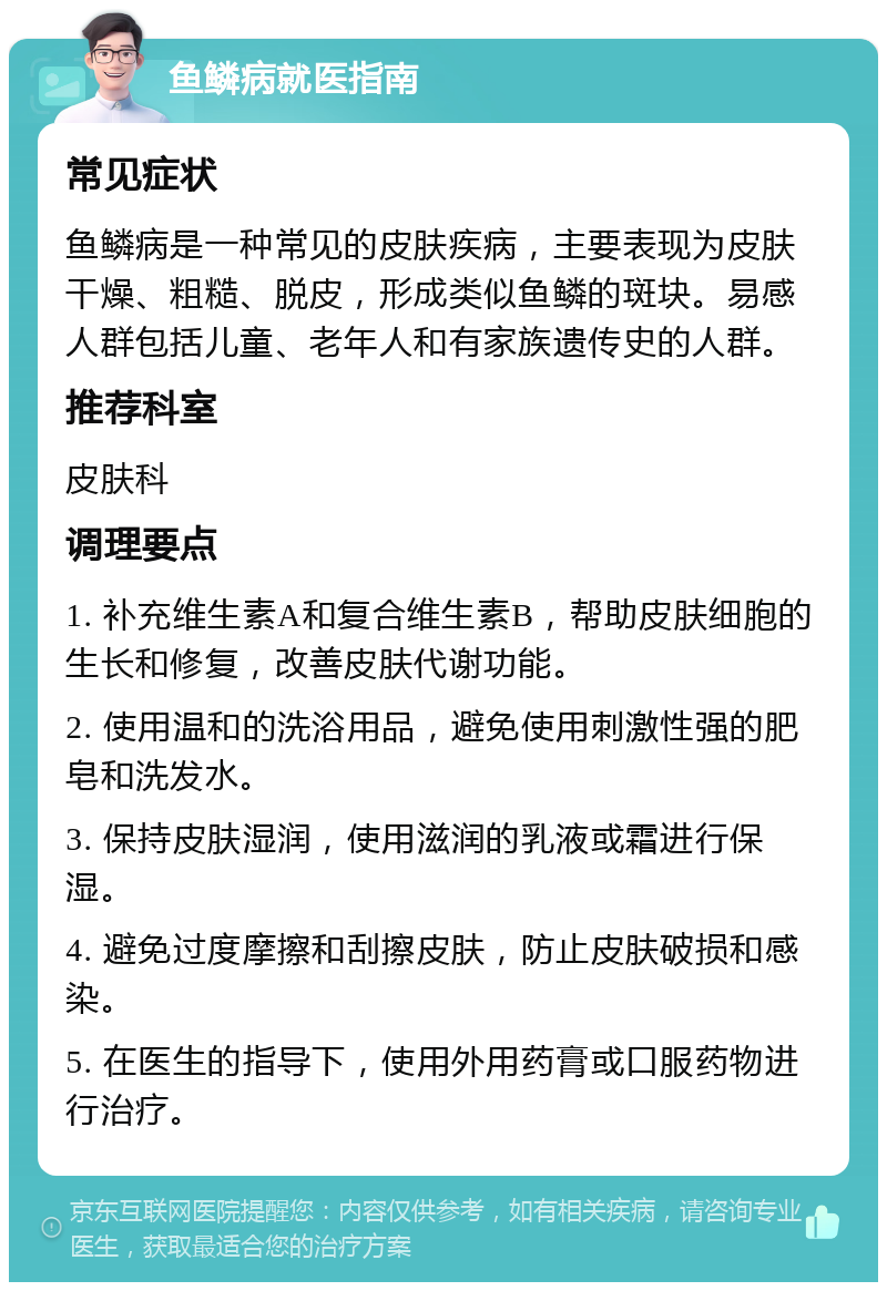 鱼鳞病就医指南 常见症状 鱼鳞病是一种常见的皮肤疾病，主要表现为皮肤干燥、粗糙、脱皮，形成类似鱼鳞的斑块。易感人群包括儿童、老年人和有家族遗传史的人群。 推荐科室 皮肤科 调理要点 1. 补充维生素A和复合维生素B，帮助皮肤细胞的生长和修复，改善皮肤代谢功能。 2. 使用温和的洗浴用品，避免使用刺激性强的肥皂和洗发水。 3. 保持皮肤湿润，使用滋润的乳液或霜进行保湿。 4. 避免过度摩擦和刮擦皮肤，防止皮肤破损和感染。 5. 在医生的指导下，使用外用药膏或口服药物进行治疗。