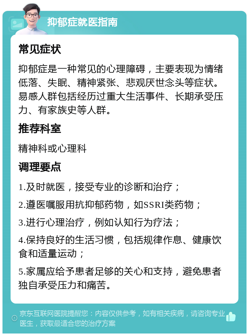 抑郁症就医指南 常见症状 抑郁症是一种常见的心理障碍，主要表现为情绪低落、失眠、精神紧张、悲观厌世念头等症状。易感人群包括经历过重大生活事件、长期承受压力、有家族史等人群。 推荐科室 精神科或心理科 调理要点 1.及时就医，接受专业的诊断和治疗； 2.遵医嘱服用抗抑郁药物，如SSRI类药物； 3.进行心理治疗，例如认知行为疗法； 4.保持良好的生活习惯，包括规律作息、健康饮食和适量运动； 5.家属应给予患者足够的关心和支持，避免患者独自承受压力和痛苦。