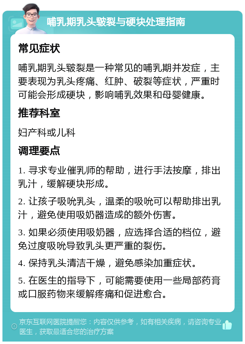 哺乳期乳头皲裂与硬块处理指南 常见症状 哺乳期乳头皲裂是一种常见的哺乳期并发症，主要表现为乳头疼痛、红肿、破裂等症状，严重时可能会形成硬块，影响哺乳效果和母婴健康。 推荐科室 妇产科或儿科 调理要点 1. 寻求专业催乳师的帮助，进行手法按摩，排出乳汁，缓解硬块形成。 2. 让孩子吸吮乳头，温柔的吸吮可以帮助排出乳汁，避免使用吸奶器造成的额外伤害。 3. 如果必须使用吸奶器，应选择合适的档位，避免过度吸吮导致乳头更严重的裂伤。 4. 保持乳头清洁干燥，避免感染加重症状。 5. 在医生的指导下，可能需要使用一些局部药膏或口服药物来缓解疼痛和促进愈合。