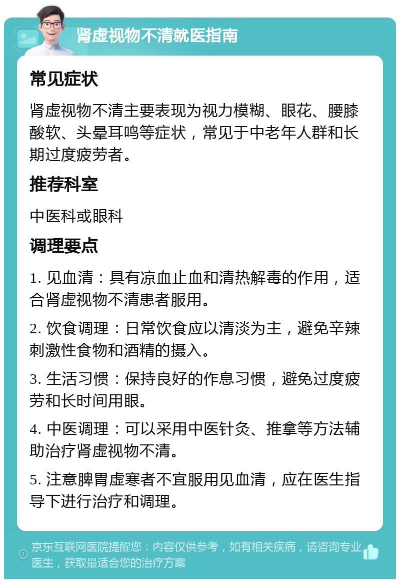 肾虚视物不清就医指南 常见症状 肾虚视物不清主要表现为视力模糊、眼花、腰膝酸软、头晕耳鸣等症状，常见于中老年人群和长期过度疲劳者。 推荐科室 中医科或眼科 调理要点 1. 见血清：具有凉血止血和清热解毒的作用，适合肾虚视物不清患者服用。 2. 饮食调理：日常饮食应以清淡为主，避免辛辣刺激性食物和酒精的摄入。 3. 生活习惯：保持良好的作息习惯，避免过度疲劳和长时间用眼。 4. 中医调理：可以采用中医针灸、推拿等方法辅助治疗肾虚视物不清。 5. 注意脾胃虚寒者不宜服用见血清，应在医生指导下进行治疗和调理。