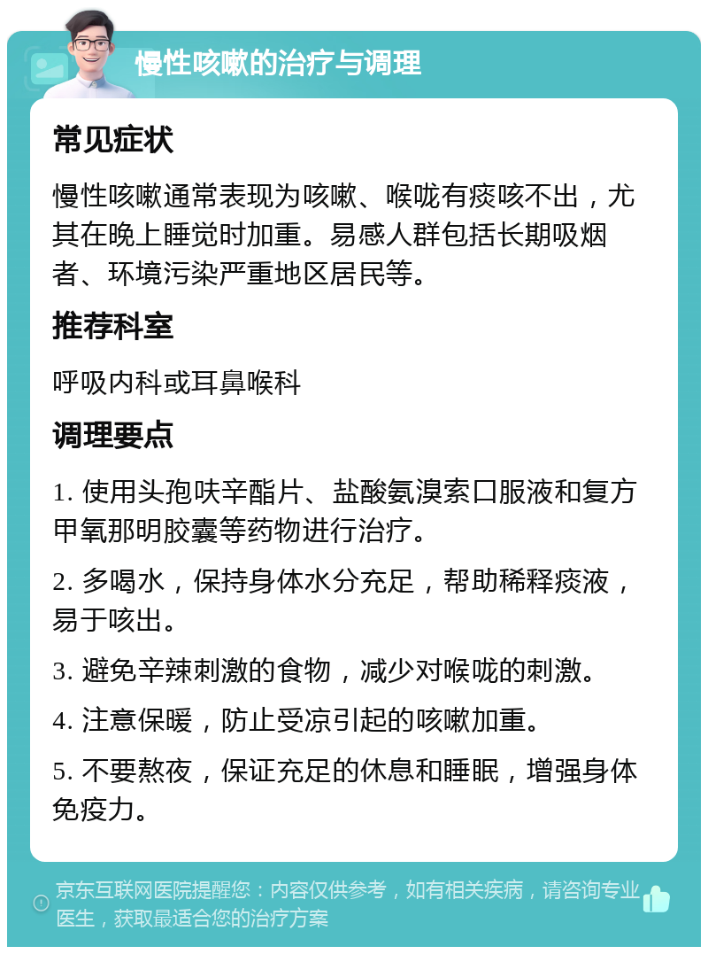 慢性咳嗽的治疗与调理 常见症状 慢性咳嗽通常表现为咳嗽、喉咙有痰咳不出，尤其在晚上睡觉时加重。易感人群包括长期吸烟者、环境污染严重地区居民等。 推荐科室 呼吸内科或耳鼻喉科 调理要点 1. 使用头孢呋辛酯片、盐酸氨溴索口服液和复方甲氧那明胶囊等药物进行治疗。 2. 多喝水，保持身体水分充足，帮助稀释痰液，易于咳出。 3. 避免辛辣刺激的食物，减少对喉咙的刺激。 4. 注意保暖，防止受凉引起的咳嗽加重。 5. 不要熬夜，保证充足的休息和睡眠，增强身体免疫力。