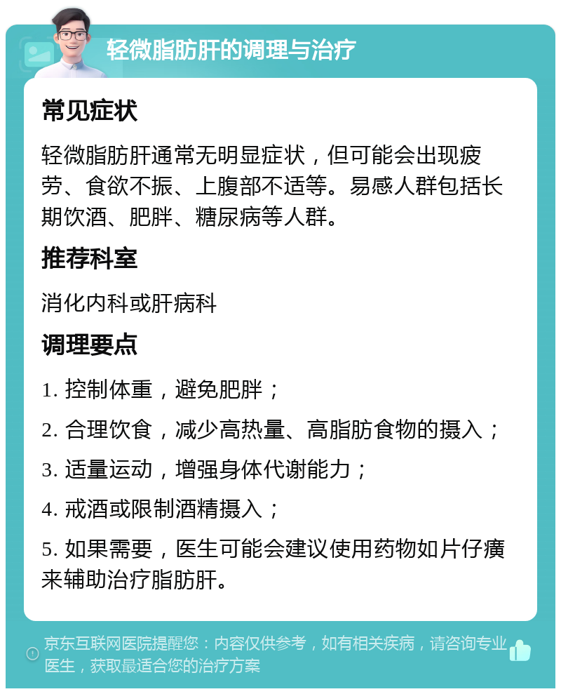 轻微脂肪肝的调理与治疗 常见症状 轻微脂肪肝通常无明显症状，但可能会出现疲劳、食欲不振、上腹部不适等。易感人群包括长期饮酒、肥胖、糖尿病等人群。 推荐科室 消化内科或肝病科 调理要点 1. 控制体重，避免肥胖； 2. 合理饮食，减少高热量、高脂肪食物的摄入； 3. 适量运动，增强身体代谢能力； 4. 戒酒或限制酒精摄入； 5. 如果需要，医生可能会建议使用药物如片仔癀来辅助治疗脂肪肝。