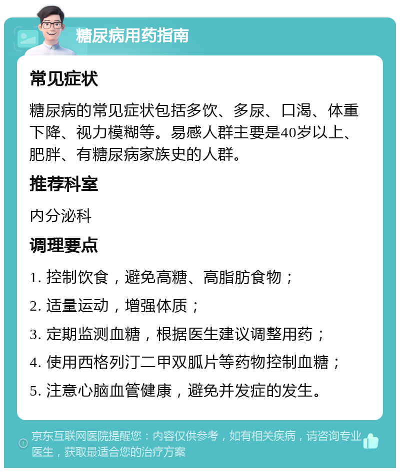 糖尿病用药指南 常见症状 糖尿病的常见症状包括多饮、多尿、口渴、体重下降、视力模糊等。易感人群主要是40岁以上、肥胖、有糖尿病家族史的人群。 推荐科室 内分泌科 调理要点 1. 控制饮食，避免高糖、高脂肪食物； 2. 适量运动，增强体质； 3. 定期监测血糖，根据医生建议调整用药； 4. 使用西格列汀二甲双胍片等药物控制血糖； 5. 注意心脑血管健康，避免并发症的发生。