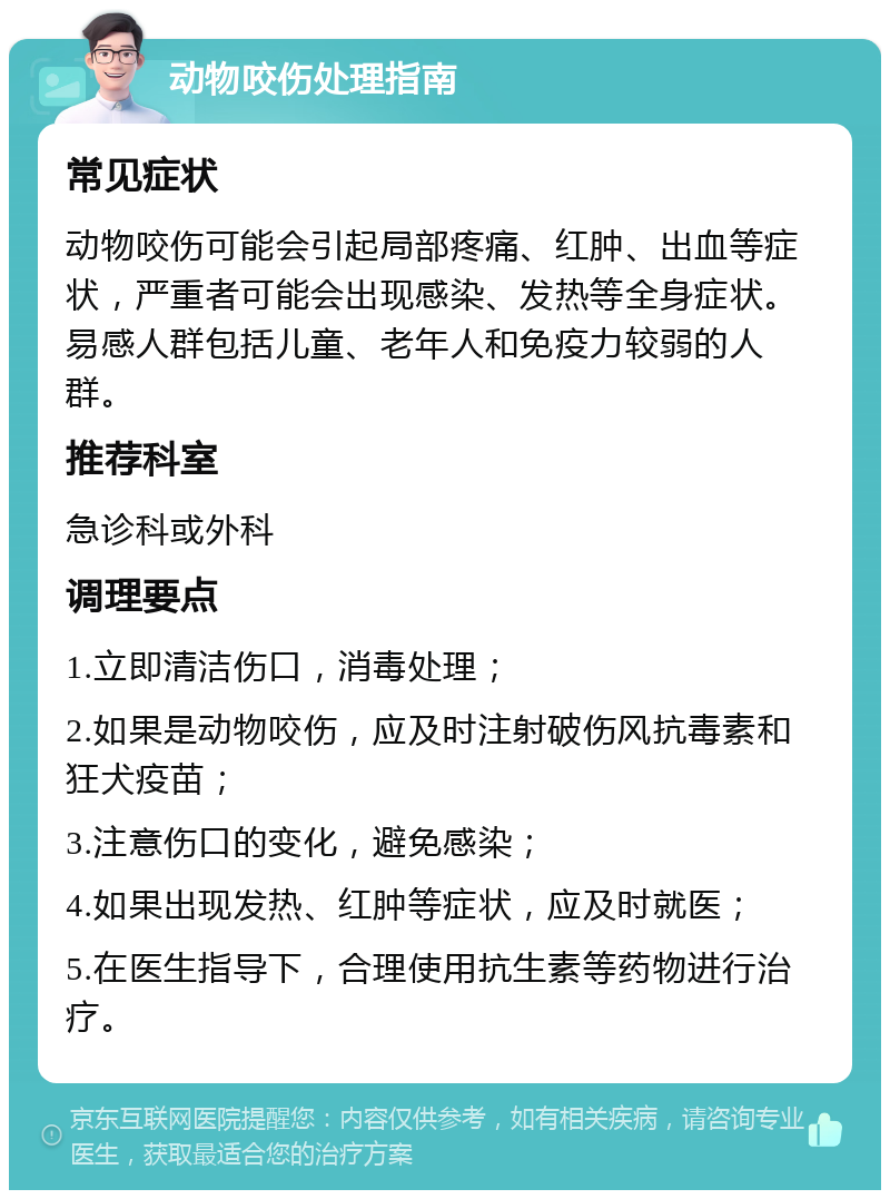 动物咬伤处理指南 常见症状 动物咬伤可能会引起局部疼痛、红肿、出血等症状，严重者可能会出现感染、发热等全身症状。易感人群包括儿童、老年人和免疫力较弱的人群。 推荐科室 急诊科或外科 调理要点 1.立即清洁伤口，消毒处理； 2.如果是动物咬伤，应及时注射破伤风抗毒素和狂犬疫苗； 3.注意伤口的变化，避免感染； 4.如果出现发热、红肿等症状，应及时就医； 5.在医生指导下，合理使用抗生素等药物进行治疗。