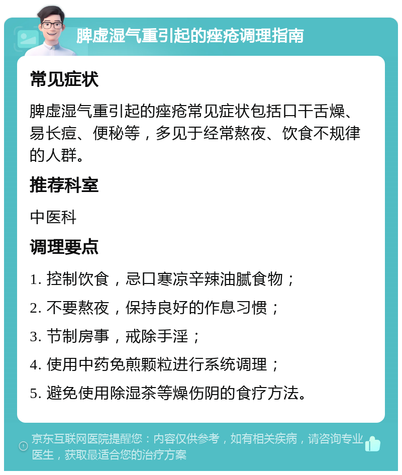 脾虚湿气重引起的痤疮调理指南 常见症状 脾虚湿气重引起的痤疮常见症状包括口干舌燥、易长痘、便秘等，多见于经常熬夜、饮食不规律的人群。 推荐科室 中医科 调理要点 1. 控制饮食，忌口寒凉辛辣油腻食物； 2. 不要熬夜，保持良好的作息习惯； 3. 节制房事，戒除手淫； 4. 使用中药免煎颗粒进行系统调理； 5. 避免使用除湿茶等燥伤阴的食疗方法。