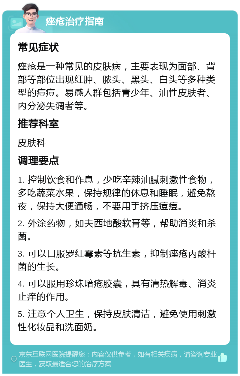 痤疮治疗指南 常见症状 痤疮是一种常见的皮肤病，主要表现为面部、背部等部位出现红肿、脓头、黑头、白头等多种类型的痘痘。易感人群包括青少年、油性皮肤者、内分泌失调者等。 推荐科室 皮肤科 调理要点 1. 控制饮食和作息，少吃辛辣油腻刺激性食物，多吃蔬菜水果，保持规律的休息和睡眠，避免熬夜，保持大便通畅，不要用手挤压痘痘。 2. 外涂药物，如夫西地酸软膏等，帮助消炎和杀菌。 3. 可以口服罗红霉素等抗生素，抑制痤疮丙酸杆菌的生长。 4. 可以服用珍珠暗疮胶囊，具有清热解毒、消炎止痒的作用。 5. 注意个人卫生，保持皮肤清洁，避免使用刺激性化妆品和洗面奶。