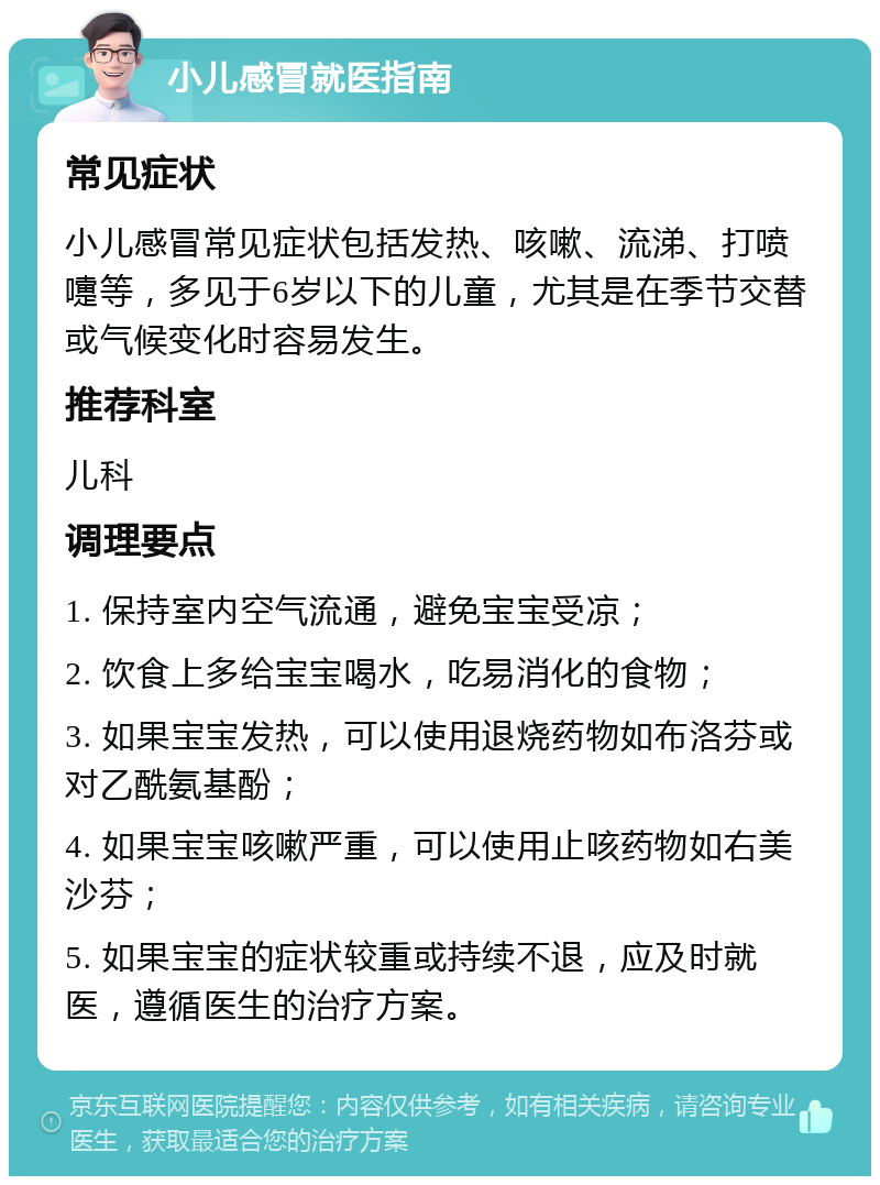 小儿感冒就医指南 常见症状 小儿感冒常见症状包括发热、咳嗽、流涕、打喷嚏等，多见于6岁以下的儿童，尤其是在季节交替或气候变化时容易发生。 推荐科室 儿科 调理要点 1. 保持室内空气流通，避免宝宝受凉； 2. 饮食上多给宝宝喝水，吃易消化的食物； 3. 如果宝宝发热，可以使用退烧药物如布洛芬或对乙酰氨基酚； 4. 如果宝宝咳嗽严重，可以使用止咳药物如右美沙芬； 5. 如果宝宝的症状较重或持续不退，应及时就医，遵循医生的治疗方案。