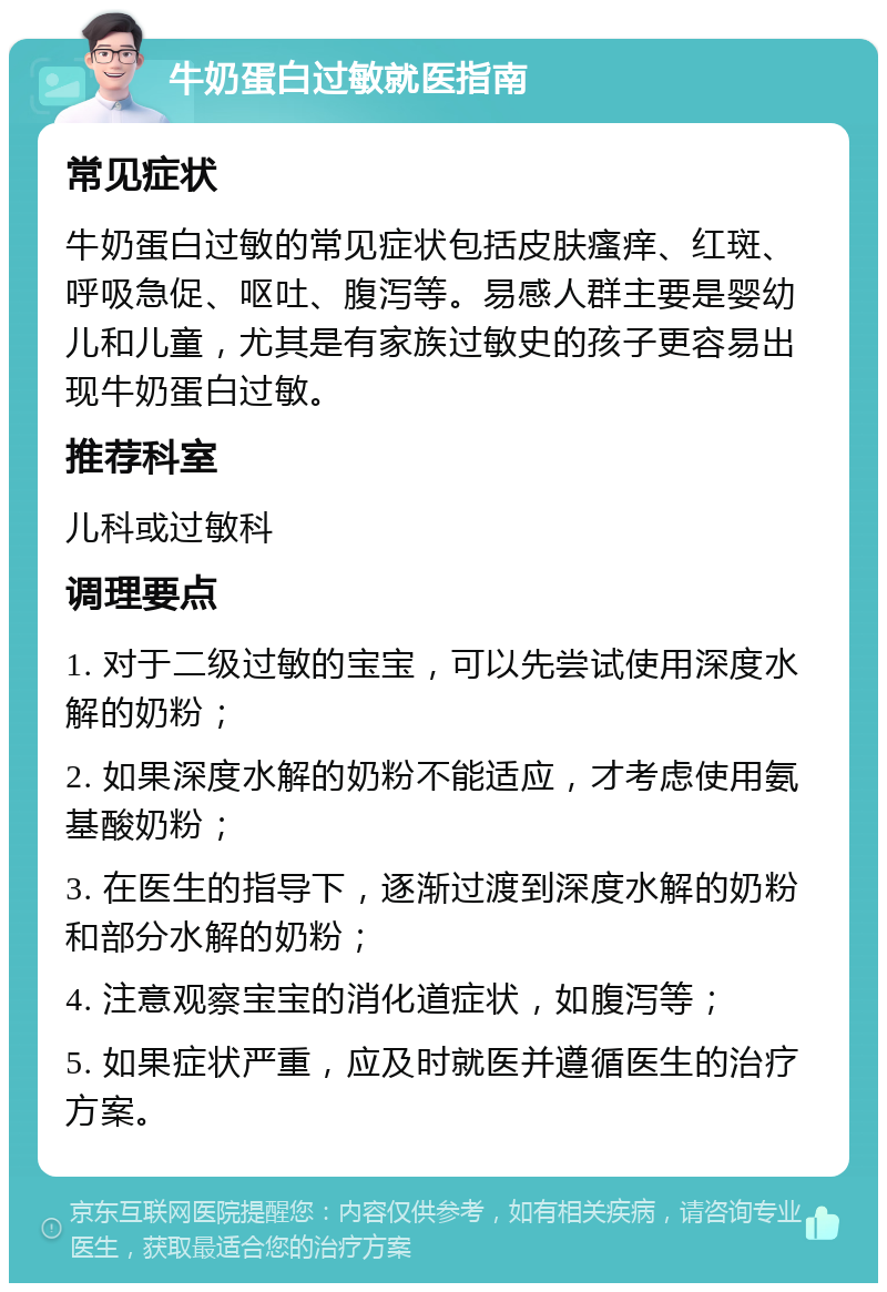 牛奶蛋白过敏就医指南 常见症状 牛奶蛋白过敏的常见症状包括皮肤瘙痒、红斑、呼吸急促、呕吐、腹泻等。易感人群主要是婴幼儿和儿童，尤其是有家族过敏史的孩子更容易出现牛奶蛋白过敏。 推荐科室 儿科或过敏科 调理要点 1. 对于二级过敏的宝宝，可以先尝试使用深度水解的奶粉； 2. 如果深度水解的奶粉不能适应，才考虑使用氨基酸奶粉； 3. 在医生的指导下，逐渐过渡到深度水解的奶粉和部分水解的奶粉； 4. 注意观察宝宝的消化道症状，如腹泻等； 5. 如果症状严重，应及时就医并遵循医生的治疗方案。