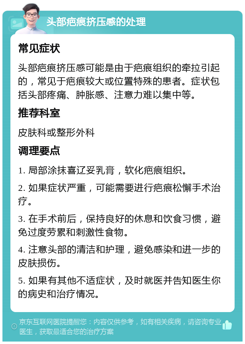 头部疤痕挤压感的处理 常见症状 头部疤痕挤压感可能是由于疤痕组织的牵拉引起的，常见于疤痕较大或位置特殊的患者。症状包括头部疼痛、肿胀感、注意力难以集中等。 推荐科室 皮肤科或整形外科 调理要点 1. 局部涂抹喜辽妥乳膏，软化疤痕组织。 2. 如果症状严重，可能需要进行疤痕松懈手术治疗。 3. 在手术前后，保持良好的休息和饮食习惯，避免过度劳累和刺激性食物。 4. 注意头部的清洁和护理，避免感染和进一步的皮肤损伤。 5. 如果有其他不适症状，及时就医并告知医生你的病史和治疗情况。