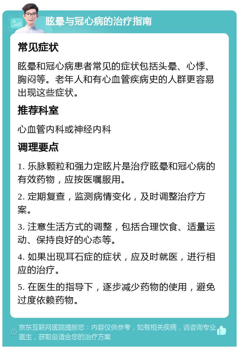 眩晕与冠心病的治疗指南 常见症状 眩晕和冠心病患者常见的症状包括头晕、心悸、胸闷等。老年人和有心血管疾病史的人群更容易出现这些症状。 推荐科室 心血管内科或神经内科 调理要点 1. 乐脉颗粒和强力定眩片是治疗眩晕和冠心病的有效药物，应按医嘱服用。 2. 定期复查，监测病情变化，及时调整治疗方案。 3. 注意生活方式的调整，包括合理饮食、适量运动、保持良好的心态等。 4. 如果出现耳石症的症状，应及时就医，进行相应的治疗。 5. 在医生的指导下，逐步减少药物的使用，避免过度依赖药物。