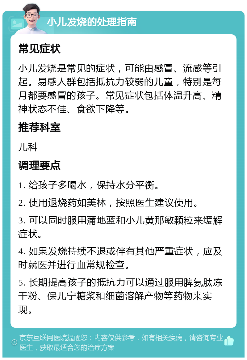 小儿发烧的处理指南 常见症状 小儿发烧是常见的症状，可能由感冒、流感等引起。易感人群包括抵抗力较弱的儿童，特别是每月都要感冒的孩子。常见症状包括体温升高、精神状态不佳、食欲下降等。 推荐科室 儿科 调理要点 1. 给孩子多喝水，保持水分平衡。 2. 使用退烧药如美林，按照医生建议使用。 3. 可以同时服用蒲地蓝和小儿黄那敏颗粒来缓解症状。 4. 如果发烧持续不退或伴有其他严重症状，应及时就医并进行血常规检查。 5. 长期提高孩子的抵抗力可以通过服用脾氨肽冻干粉、保儿宁糖浆和细菌溶解产物等药物来实现。