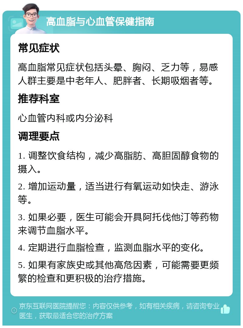 高血脂与心血管保健指南 常见症状 高血脂常见症状包括头晕、胸闷、乏力等，易感人群主要是中老年人、肥胖者、长期吸烟者等。 推荐科室 心血管内科或内分泌科 调理要点 1. 调整饮食结构，减少高脂肪、高胆固醇食物的摄入。 2. 增加运动量，适当进行有氧运动如快走、游泳等。 3. 如果必要，医生可能会开具阿托伐他汀等药物来调节血脂水平。 4. 定期进行血脂检查，监测血脂水平的变化。 5. 如果有家族史或其他高危因素，可能需要更频繁的检查和更积极的治疗措施。