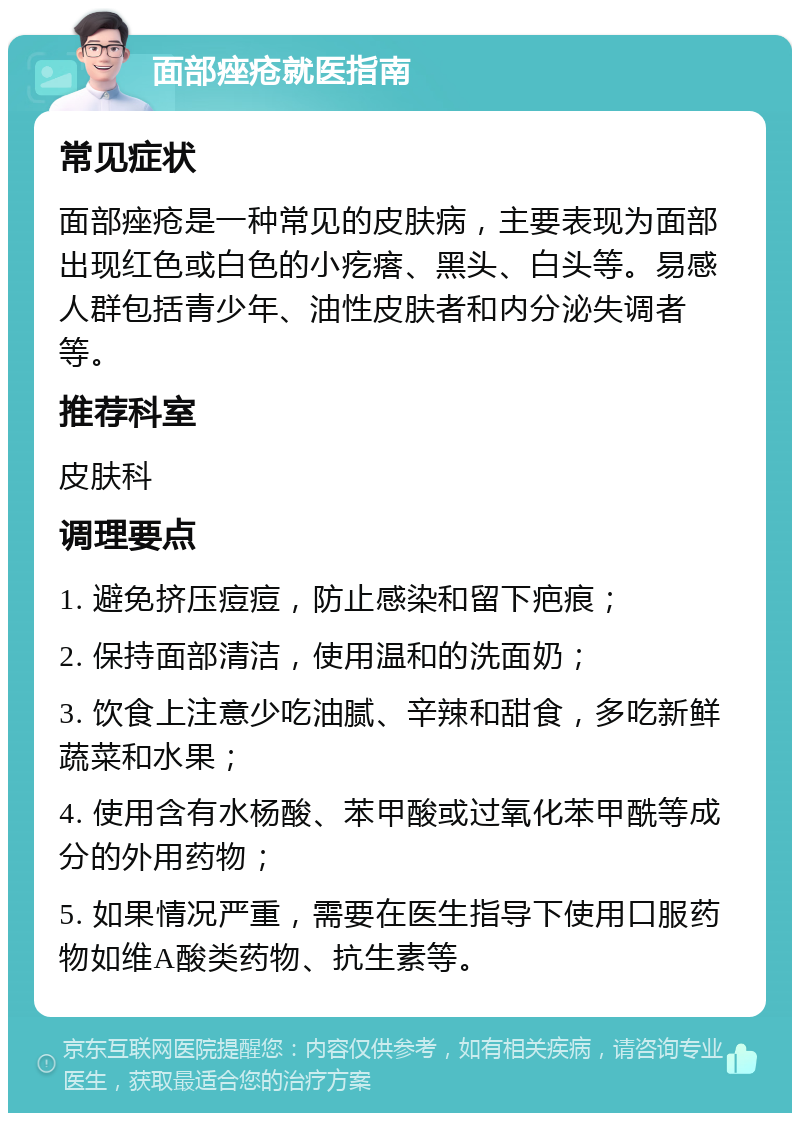 面部痤疮就医指南 常见症状 面部痤疮是一种常见的皮肤病，主要表现为面部出现红色或白色的小疙瘩、黑头、白头等。易感人群包括青少年、油性皮肤者和内分泌失调者等。 推荐科室 皮肤科 调理要点 1. 避免挤压痘痘，防止感染和留下疤痕； 2. 保持面部清洁，使用温和的洗面奶； 3. 饮食上注意少吃油腻、辛辣和甜食，多吃新鲜蔬菜和水果； 4. 使用含有水杨酸、苯甲酸或过氧化苯甲酰等成分的外用药物； 5. 如果情况严重，需要在医生指导下使用口服药物如维A酸类药物、抗生素等。