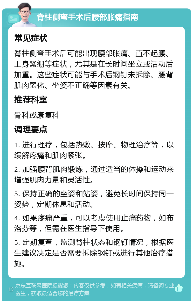 脊柱侧弯手术后腰部胀痛指南 常见症状 脊柱侧弯手术后可能出现腰部胀痛、直不起腰、上身紧绷等症状，尤其是在长时间坐立或活动后加重。这些症状可能与手术后钢钉未拆除、腰背肌肉弱化、坐姿不正确等因素有关。 推荐科室 骨科或康复科 调理要点 1. 进行理疗，包括热敷、按摩、物理治疗等，以缓解疼痛和肌肉紧张。 2. 加强腰背肌肉锻炼，通过适当的体操和运动来增强肌肉力量和灵活性。 3. 保持正确的坐姿和站姿，避免长时间保持同一姿势，定期休息和活动。 4. 如果疼痛严重，可以考虑使用止痛药物，如布洛芬等，但需在医生指导下使用。 5. 定期复查，监测脊柱状态和钢钉情况，根据医生建议决定是否需要拆除钢钉或进行其他治疗措施。