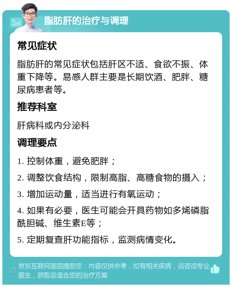 脂肪肝的治疗与调理 常见症状 脂肪肝的常见症状包括肝区不适、食欲不振、体重下降等。易感人群主要是长期饮酒、肥胖、糖尿病患者等。 推荐科室 肝病科或内分泌科 调理要点 1. 控制体重，避免肥胖； 2. 调整饮食结构，限制高脂、高糖食物的摄入； 3. 增加运动量，适当进行有氧运动； 4. 如果有必要，医生可能会开具药物如多烯磷脂酰胆碱、维生素E等； 5. 定期复查肝功能指标，监测病情变化。