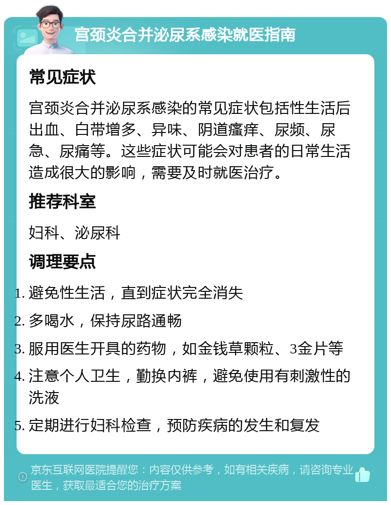 宫颈炎合并泌尿系感染就医指南 常见症状 宫颈炎合并泌尿系感染的常见症状包括性生活后出血、白带增多、异味、阴道瘙痒、尿频、尿急、尿痛等。这些症状可能会对患者的日常生活造成很大的影响，需要及时就医治疗。 推荐科室 妇科、泌尿科 调理要点 避免性生活，直到症状完全消失 多喝水，保持尿路通畅 服用医生开具的药物，如金钱草颗粒、3金片等 注意个人卫生，勤换内裤，避免使用有刺激性的洗液 定期进行妇科检查，预防疾病的发生和复发