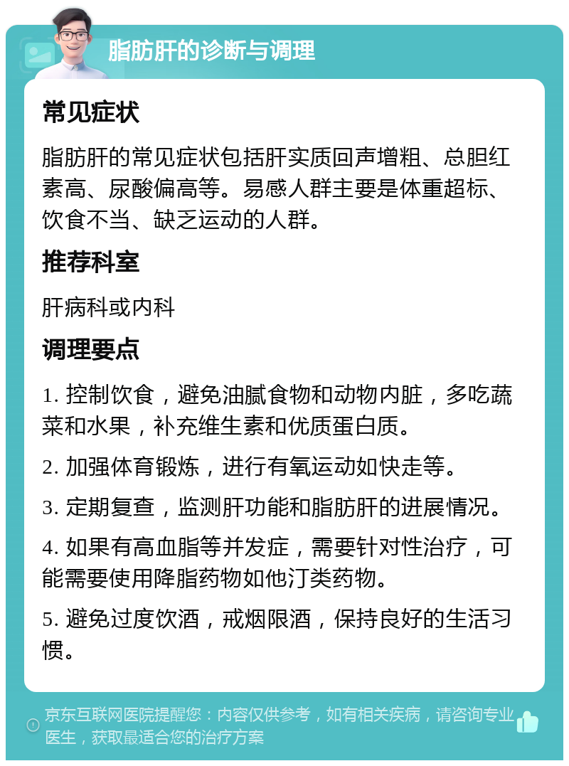 脂肪肝的诊断与调理 常见症状 脂肪肝的常见症状包括肝实质回声增粗、总胆红素高、尿酸偏高等。易感人群主要是体重超标、饮食不当、缺乏运动的人群。 推荐科室 肝病科或内科 调理要点 1. 控制饮食，避免油腻食物和动物内脏，多吃蔬菜和水果，补充维生素和优质蛋白质。 2. 加强体育锻炼，进行有氧运动如快走等。 3. 定期复查，监测肝功能和脂肪肝的进展情况。 4. 如果有高血脂等并发症，需要针对性治疗，可能需要使用降脂药物如他汀类药物。 5. 避免过度饮酒，戒烟限酒，保持良好的生活习惯。