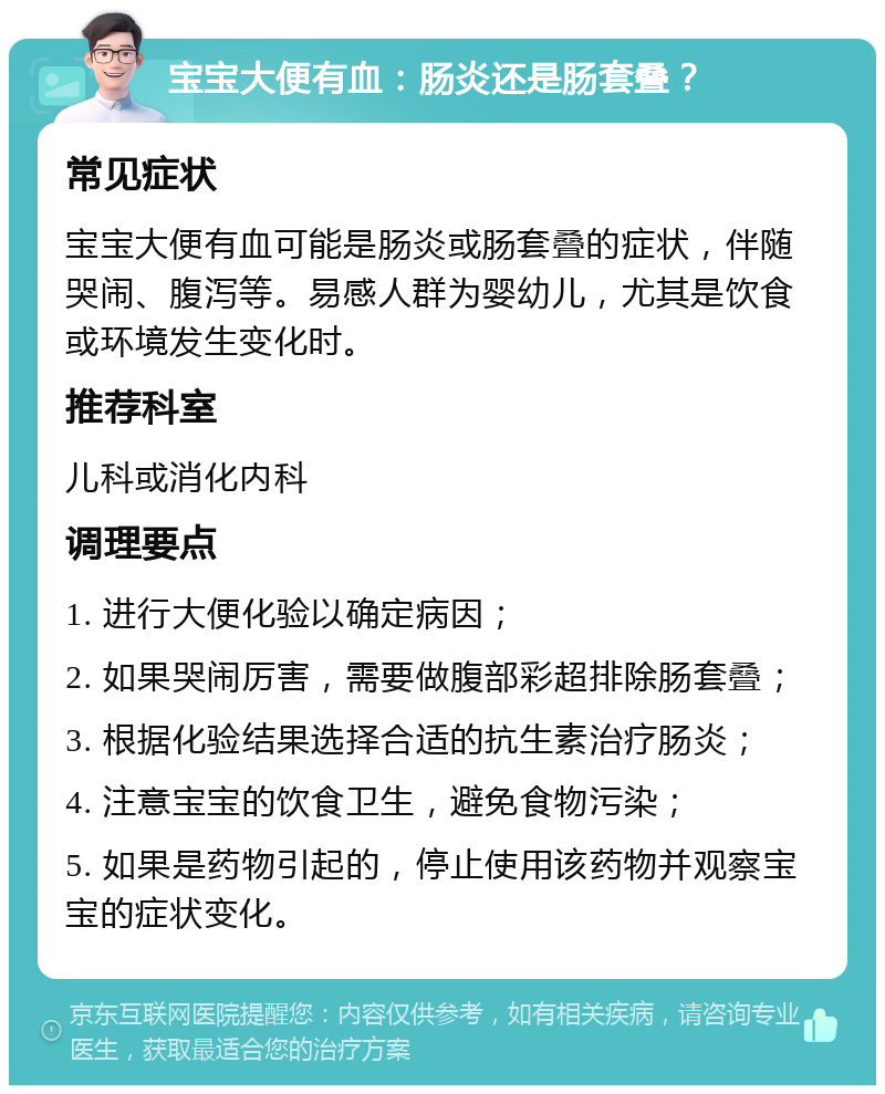 宝宝大便有血：肠炎还是肠套叠？ 常见症状 宝宝大便有血可能是肠炎或肠套叠的症状，伴随哭闹、腹泻等。易感人群为婴幼儿，尤其是饮食或环境发生变化时。 推荐科室 儿科或消化内科 调理要点 1. 进行大便化验以确定病因； 2. 如果哭闹厉害，需要做腹部彩超排除肠套叠； 3. 根据化验结果选择合适的抗生素治疗肠炎； 4. 注意宝宝的饮食卫生，避免食物污染； 5. 如果是药物引起的，停止使用该药物并观察宝宝的症状变化。