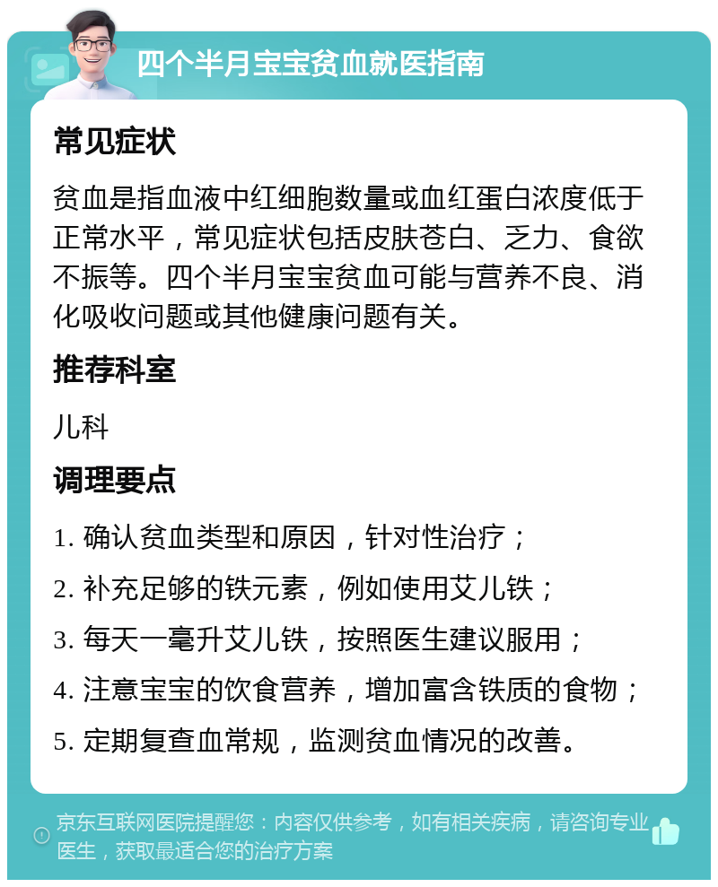 四个半月宝宝贫血就医指南 常见症状 贫血是指血液中红细胞数量或血红蛋白浓度低于正常水平，常见症状包括皮肤苍白、乏力、食欲不振等。四个半月宝宝贫血可能与营养不良、消化吸收问题或其他健康问题有关。 推荐科室 儿科 调理要点 1. 确认贫血类型和原因，针对性治疗； 2. 补充足够的铁元素，例如使用艾儿铁； 3. 每天一毫升艾儿铁，按照医生建议服用； 4. 注意宝宝的饮食营养，增加富含铁质的食物； 5. 定期复查血常规，监测贫血情况的改善。