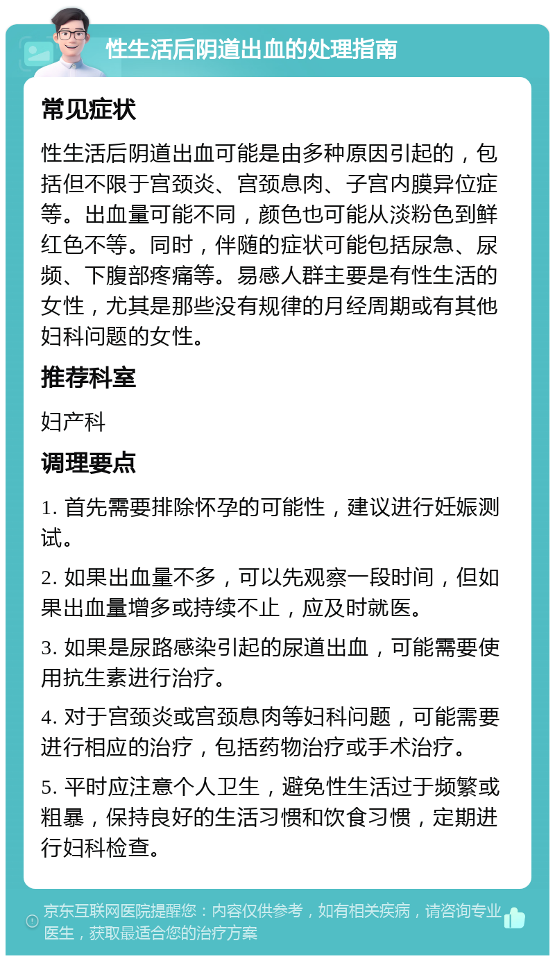 性生活后阴道出血的处理指南 常见症状 性生活后阴道出血可能是由多种原因引起的，包括但不限于宫颈炎、宫颈息肉、子宫内膜异位症等。出血量可能不同，颜色也可能从淡粉色到鲜红色不等。同时，伴随的症状可能包括尿急、尿频、下腹部疼痛等。易感人群主要是有性生活的女性，尤其是那些没有规律的月经周期或有其他妇科问题的女性。 推荐科室 妇产科 调理要点 1. 首先需要排除怀孕的可能性，建议进行妊娠测试。 2. 如果出血量不多，可以先观察一段时间，但如果出血量增多或持续不止，应及时就医。 3. 如果是尿路感染引起的尿道出血，可能需要使用抗生素进行治疗。 4. 对于宫颈炎或宫颈息肉等妇科问题，可能需要进行相应的治疗，包括药物治疗或手术治疗。 5. 平时应注意个人卫生，避免性生活过于频繁或粗暴，保持良好的生活习惯和饮食习惯，定期进行妇科检查。