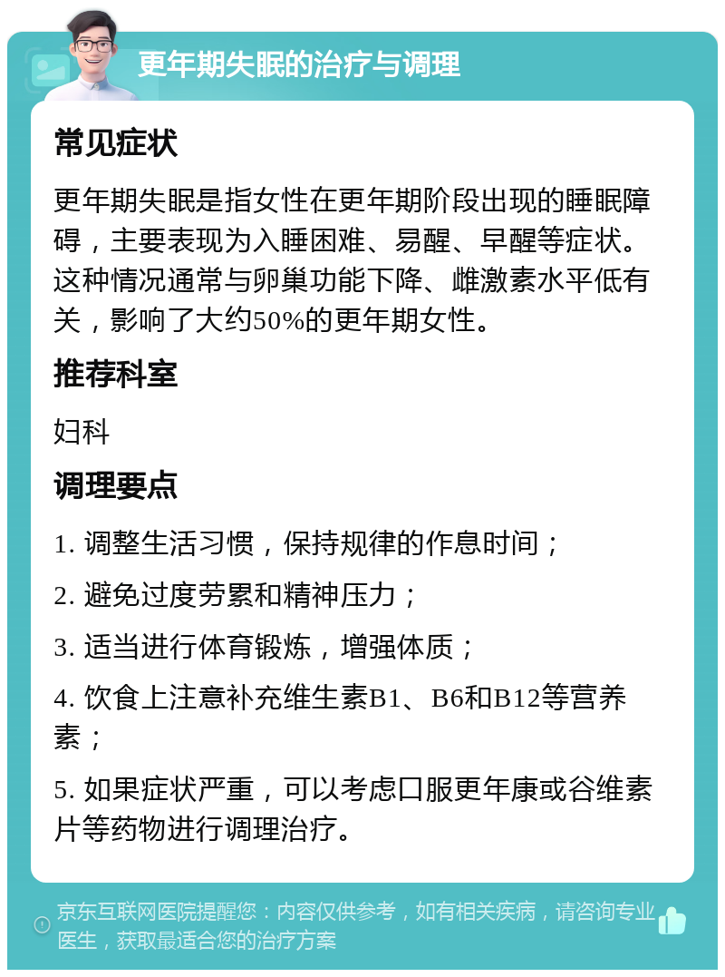 更年期失眠的治疗与调理 常见症状 更年期失眠是指女性在更年期阶段出现的睡眠障碍，主要表现为入睡困难、易醒、早醒等症状。这种情况通常与卵巢功能下降、雌激素水平低有关，影响了大约50%的更年期女性。 推荐科室 妇科 调理要点 1. 调整生活习惯，保持规律的作息时间； 2. 避免过度劳累和精神压力； 3. 适当进行体育锻炼，增强体质； 4. 饮食上注意补充维生素B1、B6和B12等营养素； 5. 如果症状严重，可以考虑口服更年康或谷维素片等药物进行调理治疗。