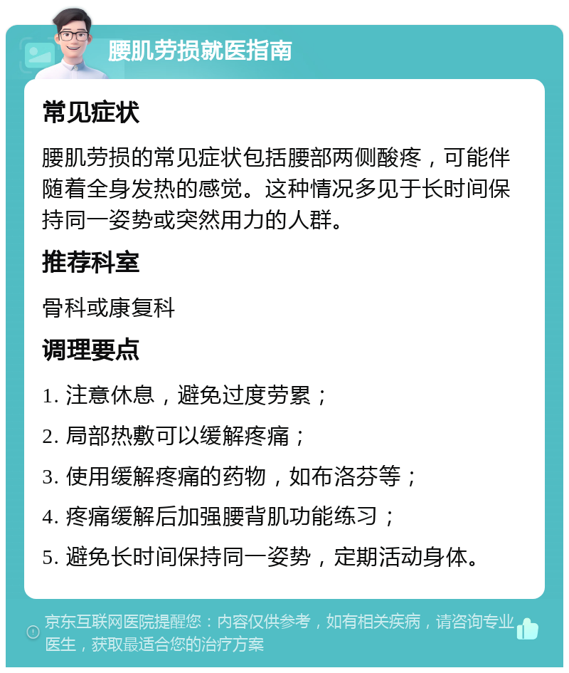 腰肌劳损就医指南 常见症状 腰肌劳损的常见症状包括腰部两侧酸疼，可能伴随着全身发热的感觉。这种情况多见于长时间保持同一姿势或突然用力的人群。 推荐科室 骨科或康复科 调理要点 1. 注意休息，避免过度劳累； 2. 局部热敷可以缓解疼痛； 3. 使用缓解疼痛的药物，如布洛芬等； 4. 疼痛缓解后加强腰背肌功能练习； 5. 避免长时间保持同一姿势，定期活动身体。