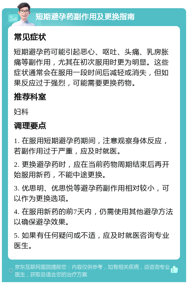 短期避孕药副作用及更换指南 常见症状 短期避孕药可能引起恶心、呕吐、头痛、乳房胀痛等副作用，尤其在初次服用时更为明显。这些症状通常会在服用一段时间后减轻或消失，但如果反应过于强烈，可能需要更换药物。 推荐科室 妇科 调理要点 1. 在服用短期避孕药期间，注意观察身体反应，若副作用过于严重，应及时就医。 2. 更换避孕药时，应在当前药物周期结束后再开始服用新药，不能中途更换。 3. 优思明、优思悦等避孕药副作用相对较小，可以作为更换选项。 4. 在服用新药的前7天内，仍需使用其他避孕方法以确保避孕效果。 5. 如果有任何疑问或不适，应及时就医咨询专业医生。