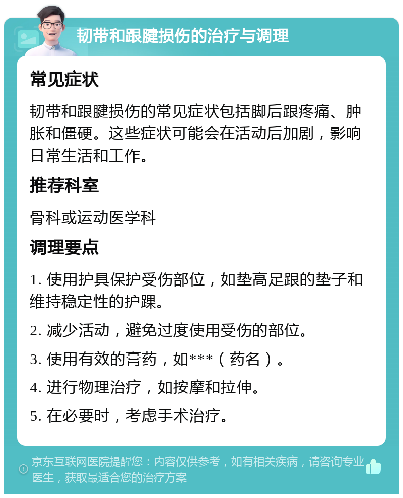 韧带和跟腱损伤的治疗与调理 常见症状 韧带和跟腱损伤的常见症状包括脚后跟疼痛、肿胀和僵硬。这些症状可能会在活动后加剧，影响日常生活和工作。 推荐科室 骨科或运动医学科 调理要点 1. 使用护具保护受伤部位，如垫高足跟的垫子和维持稳定性的护踝。 2. 减少活动，避免过度使用受伤的部位。 3. 使用有效的膏药，如***（药名）。 4. 进行物理治疗，如按摩和拉伸。 5. 在必要时，考虑手术治疗。