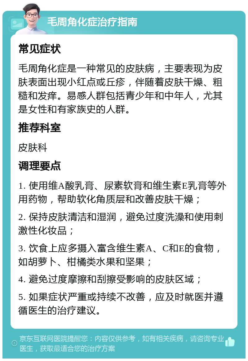 毛周角化症治疗指南 常见症状 毛周角化症是一种常见的皮肤病，主要表现为皮肤表面出现小红点或丘疹，伴随着皮肤干燥、粗糙和发痒。易感人群包括青少年和中年人，尤其是女性和有家族史的人群。 推荐科室 皮肤科 调理要点 1. 使用维A酸乳膏、尿素软膏和维生素E乳膏等外用药物，帮助软化角质层和改善皮肤干燥； 2. 保持皮肤清洁和湿润，避免过度洗澡和使用刺激性化妆品； 3. 饮食上应多摄入富含维生素A、C和E的食物，如胡萝卜、柑橘类水果和坚果； 4. 避免过度摩擦和刮擦受影响的皮肤区域； 5. 如果症状严重或持续不改善，应及时就医并遵循医生的治疗建议。