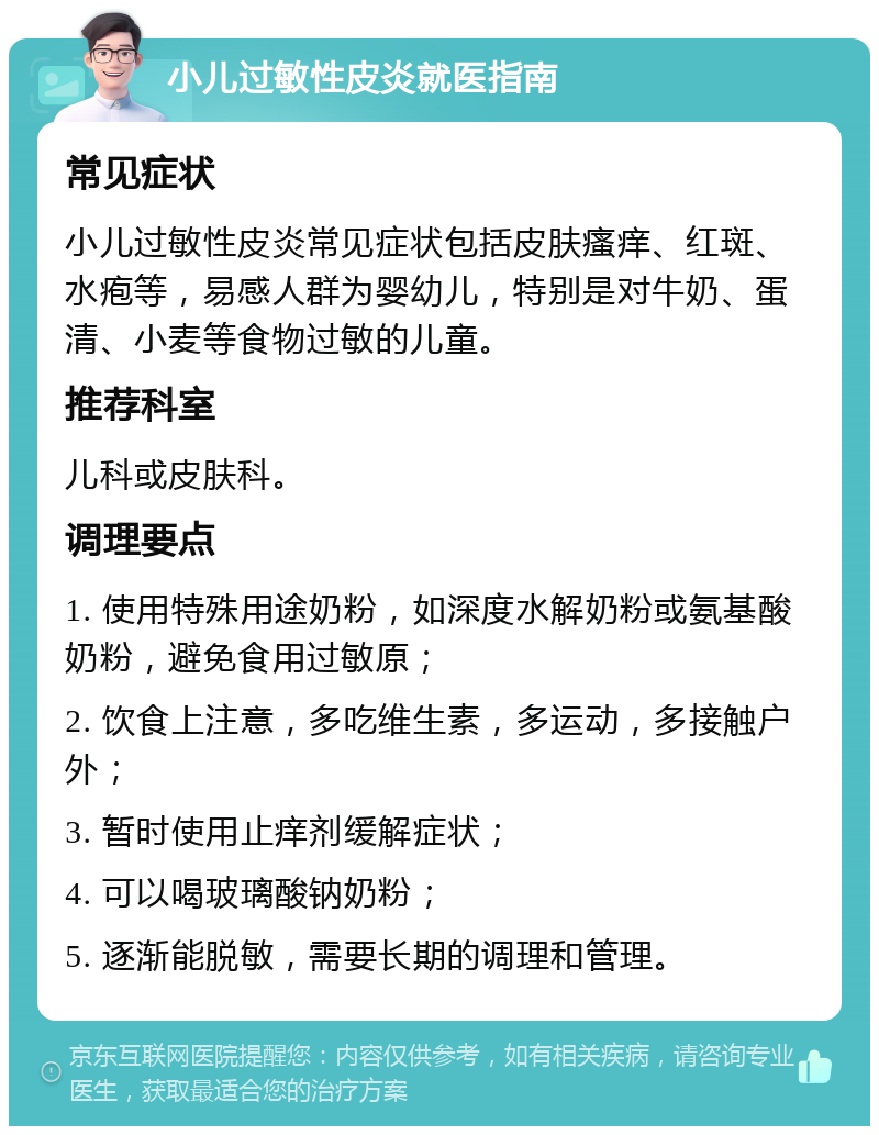 小儿过敏性皮炎就医指南 常见症状 小儿过敏性皮炎常见症状包括皮肤瘙痒、红斑、水疱等，易感人群为婴幼儿，特别是对牛奶、蛋清、小麦等食物过敏的儿童。 推荐科室 儿科或皮肤科。 调理要点 1. 使用特殊用途奶粉，如深度水解奶粉或氨基酸奶粉，避免食用过敏原； 2. 饮食上注意，多吃维生素，多运动，多接触户外； 3. 暂时使用止痒剂缓解症状； 4. 可以喝玻璃酸钠奶粉； 5. 逐渐能脱敏，需要长期的调理和管理。