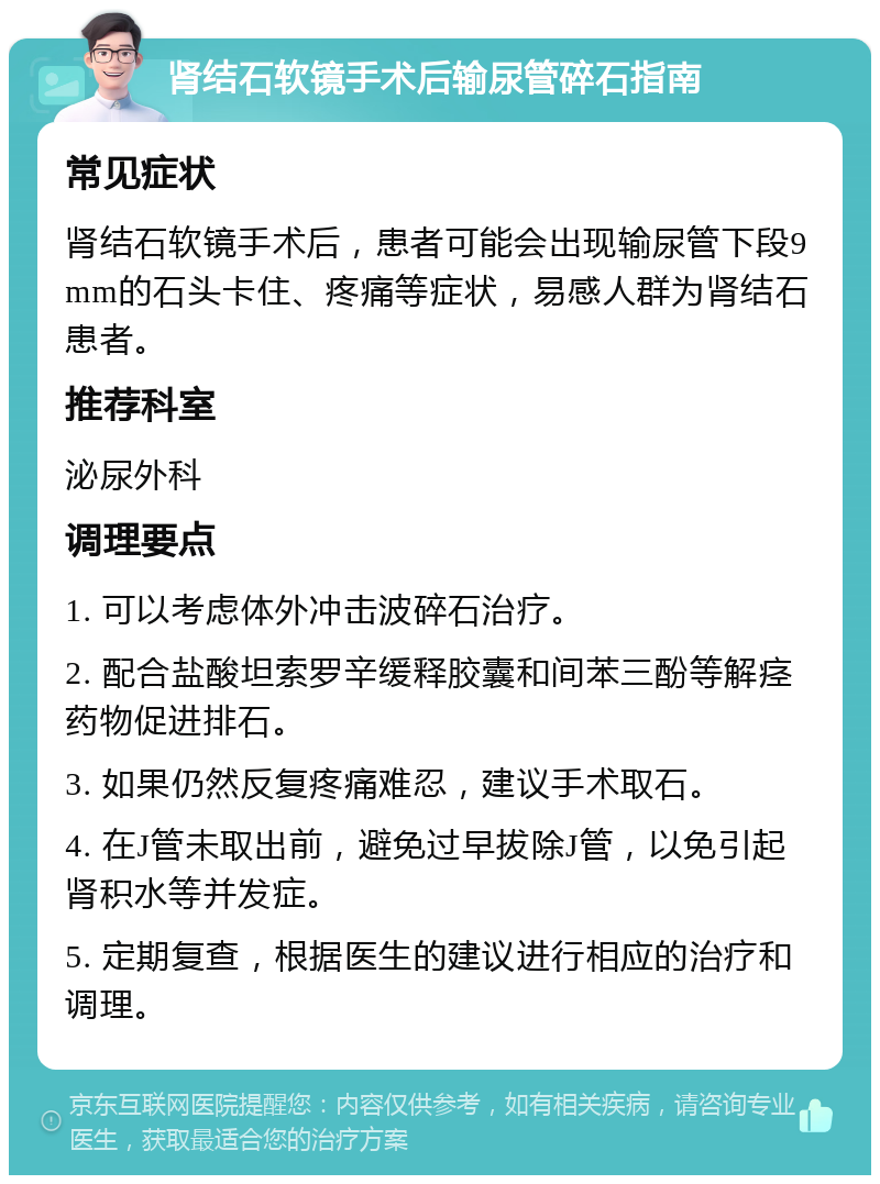 肾结石软镜手术后输尿管碎石指南 常见症状 肾结石软镜手术后，患者可能会出现输尿管下段9mm的石头卡住、疼痛等症状，易感人群为肾结石患者。 推荐科室 泌尿外科 调理要点 1. 可以考虑体外冲击波碎石治疗。 2. 配合盐酸坦索罗辛缓释胶囊和间苯三酚等解痉药物促进排石。 3. 如果仍然反复疼痛难忍，建议手术取石。 4. 在J管未取出前，避免过早拔除J管，以免引起肾积水等并发症。 5. 定期复查，根据医生的建议进行相应的治疗和调理。