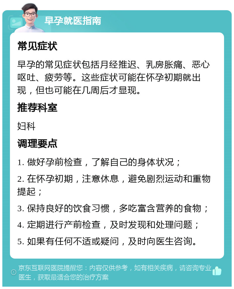 早孕就医指南 常见症状 早孕的常见症状包括月经推迟、乳房胀痛、恶心呕吐、疲劳等。这些症状可能在怀孕初期就出现，但也可能在几周后才显现。 推荐科室 妇科 调理要点 1. 做好孕前检查，了解自己的身体状况； 2. 在怀孕初期，注意休息，避免剧烈运动和重物提起； 3. 保持良好的饮食习惯，多吃富含营养的食物； 4. 定期进行产前检查，及时发现和处理问题； 5. 如果有任何不适或疑问，及时向医生咨询。