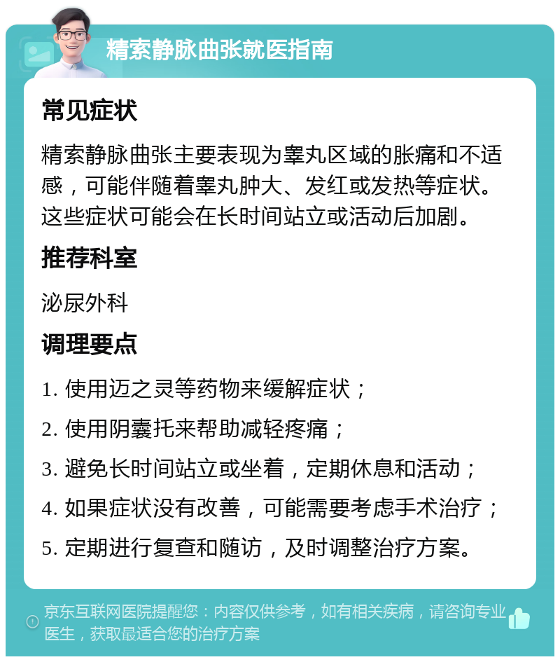 精索静脉曲张就医指南 常见症状 精索静脉曲张主要表现为睾丸区域的胀痛和不适感，可能伴随着睾丸肿大、发红或发热等症状。这些症状可能会在长时间站立或活动后加剧。 推荐科室 泌尿外科 调理要点 1. 使用迈之灵等药物来缓解症状； 2. 使用阴囊托来帮助减轻疼痛； 3. 避免长时间站立或坐着，定期休息和活动； 4. 如果症状没有改善，可能需要考虑手术治疗； 5. 定期进行复查和随访，及时调整治疗方案。