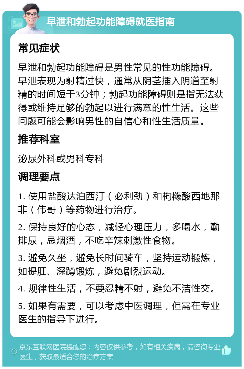 早泄和勃起功能障碍就医指南 常见症状 早泄和勃起功能障碍是男性常见的性功能障碍。早泄表现为射精过快，通常从阴茎插入阴道至射精的时间短于3分钟；勃起功能障碍则是指无法获得或维持足够的勃起以进行满意的性生活。这些问题可能会影响男性的自信心和性生活质量。 推荐科室 泌尿外科或男科专科 调理要点 1. 使用盐酸达泊西汀（必利劲）和枸橼酸西地那非（伟哥）等药物进行治疗。 2. 保持良好的心态，减轻心理压力，多喝水，勤排尿，忌烟酒，不吃辛辣刺激性食物。 3. 避免久坐，避免长时间骑车，坚持运动锻炼，如提肛、深蹲锻炼，避免剧烈运动。 4. 规律性生活，不要忍精不射，避免不洁性交。 5. 如果有需要，可以考虑中医调理，但需在专业医生的指导下进行。