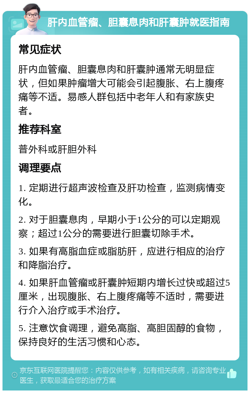 肝内血管瘤、胆囊息肉和肝囊肿就医指南 常见症状 肝内血管瘤、胆囊息肉和肝囊肿通常无明显症状，但如果肿瘤增大可能会引起腹胀、右上腹疼痛等不适。易感人群包括中老年人和有家族史者。 推荐科室 普外科或肝胆外科 调理要点 1. 定期进行超声波检查及肝功检查，监测病情变化。 2. 对于胆囊息肉，早期小于1公分的可以定期观察；超过1公分的需要进行胆囊切除手术。 3. 如果有高脂血症或脂肪肝，应进行相应的治疗和降脂治疗。 4. 如果肝血管瘤或肝囊肿短期内增长过快或超过5厘米，出现腹胀、右上腹疼痛等不适时，需要进行介入治疗或手术治疗。 5. 注意饮食调理，避免高脂、高胆固醇的食物，保持良好的生活习惯和心态。