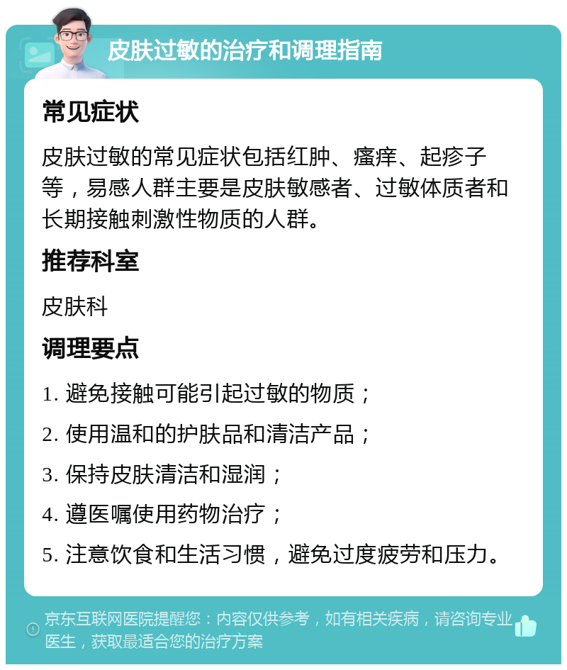 皮肤过敏的治疗和调理指南 常见症状 皮肤过敏的常见症状包括红肿、瘙痒、起疹子等，易感人群主要是皮肤敏感者、过敏体质者和长期接触刺激性物质的人群。 推荐科室 皮肤科 调理要点 1. 避免接触可能引起过敏的物质； 2. 使用温和的护肤品和清洁产品； 3. 保持皮肤清洁和湿润； 4. 遵医嘱使用药物治疗； 5. 注意饮食和生活习惯，避免过度疲劳和压力。