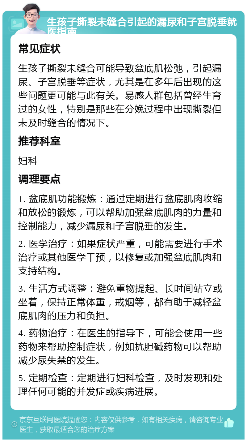 生孩子撕裂未缝合引起的漏尿和子宫脱垂就医指南 常见症状 生孩子撕裂未缝合可能导致盆底肌松弛，引起漏尿、子宫脱垂等症状，尤其是在多年后出现的这些问题更可能与此有关。易感人群包括曾经生育过的女性，特别是那些在分娩过程中出现撕裂但未及时缝合的情况下。 推荐科室 妇科 调理要点 1. 盆底肌功能锻炼：通过定期进行盆底肌肉收缩和放松的锻炼，可以帮助加强盆底肌肉的力量和控制能力，减少漏尿和子宫脱垂的发生。 2. 医学治疗：如果症状严重，可能需要进行手术治疗或其他医学干预，以修复或加强盆底肌肉和支持结构。 3. 生活方式调整：避免重物提起、长时间站立或坐着，保持正常体重，戒烟等，都有助于减轻盆底肌肉的压力和负担。 4. 药物治疗：在医生的指导下，可能会使用一些药物来帮助控制症状，例如抗胆碱药物可以帮助减少尿失禁的发生。 5. 定期检查：定期进行妇科检查，及时发现和处理任何可能的并发症或疾病进展。