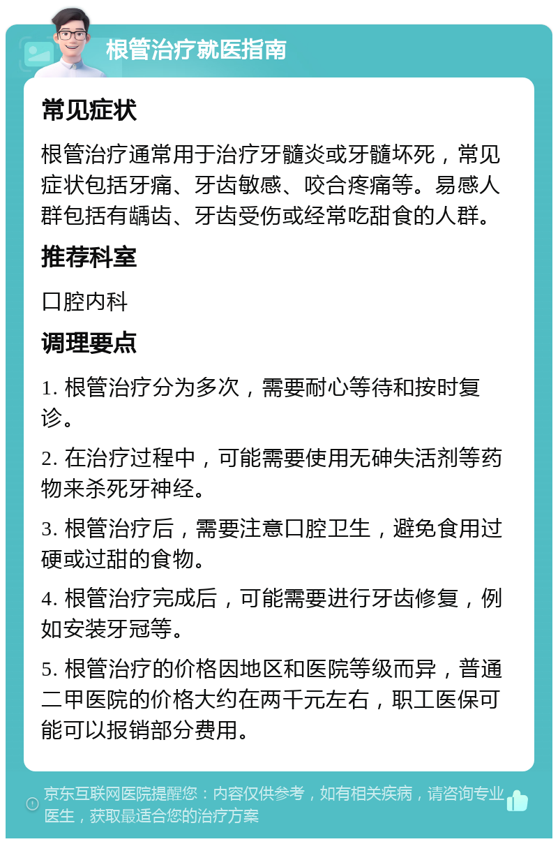 根管治疗就医指南 常见症状 根管治疗通常用于治疗牙髓炎或牙髓坏死，常见症状包括牙痛、牙齿敏感、咬合疼痛等。易感人群包括有龋齿、牙齿受伤或经常吃甜食的人群。 推荐科室 口腔内科 调理要点 1. 根管治疗分为多次，需要耐心等待和按时复诊。 2. 在治疗过程中，可能需要使用无砷失活剂等药物来杀死牙神经。 3. 根管治疗后，需要注意口腔卫生，避免食用过硬或过甜的食物。 4. 根管治疗完成后，可能需要进行牙齿修复，例如安装牙冠等。 5. 根管治疗的价格因地区和医院等级而异，普通二甲医院的价格大约在两千元左右，职工医保可能可以报销部分费用。