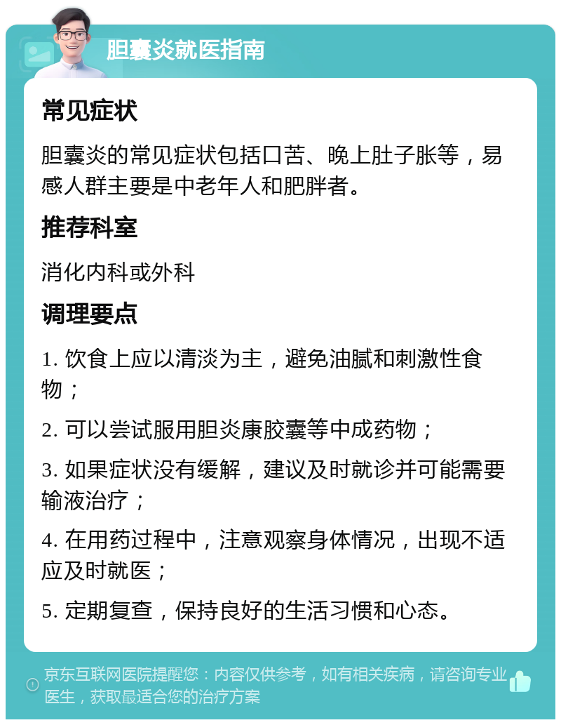 胆囊炎就医指南 常见症状 胆囊炎的常见症状包括口苦、晚上肚子胀等，易感人群主要是中老年人和肥胖者。 推荐科室 消化内科或外科 调理要点 1. 饮食上应以清淡为主，避免油腻和刺激性食物； 2. 可以尝试服用胆炎康胶囊等中成药物； 3. 如果症状没有缓解，建议及时就诊并可能需要输液治疗； 4. 在用药过程中，注意观察身体情况，出现不适应及时就医； 5. 定期复查，保持良好的生活习惯和心态。