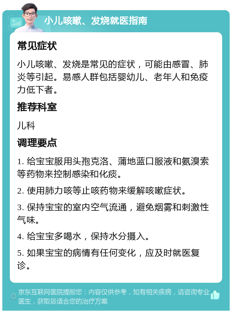 小儿咳嗽、发烧就医指南 常见症状 小儿咳嗽、发烧是常见的症状，可能由感冒、肺炎等引起。易感人群包括婴幼儿、老年人和免疫力低下者。 推荐科室 儿科 调理要点 1. 给宝宝服用头孢克洛、蒲地蓝口服液和氨溴索等药物来控制感染和化痰。 2. 使用肺力咳等止咳药物来缓解咳嗽症状。 3. 保持宝宝的室内空气流通，避免烟雾和刺激性气味。 4. 给宝宝多喝水，保持水分摄入。 5. 如果宝宝的病情有任何变化，应及时就医复诊。