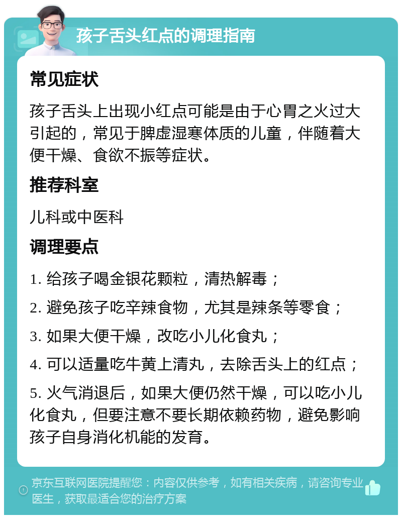 孩子舌头红点的调理指南 常见症状 孩子舌头上出现小红点可能是由于心胃之火过大引起的，常见于脾虚湿寒体质的儿童，伴随着大便干燥、食欲不振等症状。 推荐科室 儿科或中医科 调理要点 1. 给孩子喝金银花颗粒，清热解毒； 2. 避免孩子吃辛辣食物，尤其是辣条等零食； 3. 如果大便干燥，改吃小儿化食丸； 4. 可以适量吃牛黄上清丸，去除舌头上的红点； 5. 火气消退后，如果大便仍然干燥，可以吃小儿化食丸，但要注意不要长期依赖药物，避免影响孩子自身消化机能的发育。