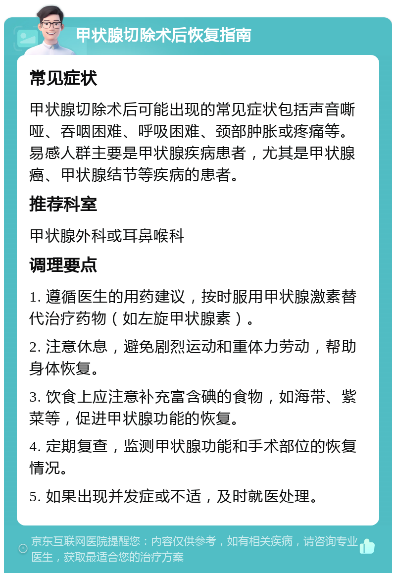 甲状腺切除术后恢复指南 常见症状 甲状腺切除术后可能出现的常见症状包括声音嘶哑、吞咽困难、呼吸困难、颈部肿胀或疼痛等。易感人群主要是甲状腺疾病患者，尤其是甲状腺癌、甲状腺结节等疾病的患者。 推荐科室 甲状腺外科或耳鼻喉科 调理要点 1. 遵循医生的用药建议，按时服用甲状腺激素替代治疗药物（如左旋甲状腺素）。 2. 注意休息，避免剧烈运动和重体力劳动，帮助身体恢复。 3. 饮食上应注意补充富含碘的食物，如海带、紫菜等，促进甲状腺功能的恢复。 4. 定期复查，监测甲状腺功能和手术部位的恢复情况。 5. 如果出现并发症或不适，及时就医处理。