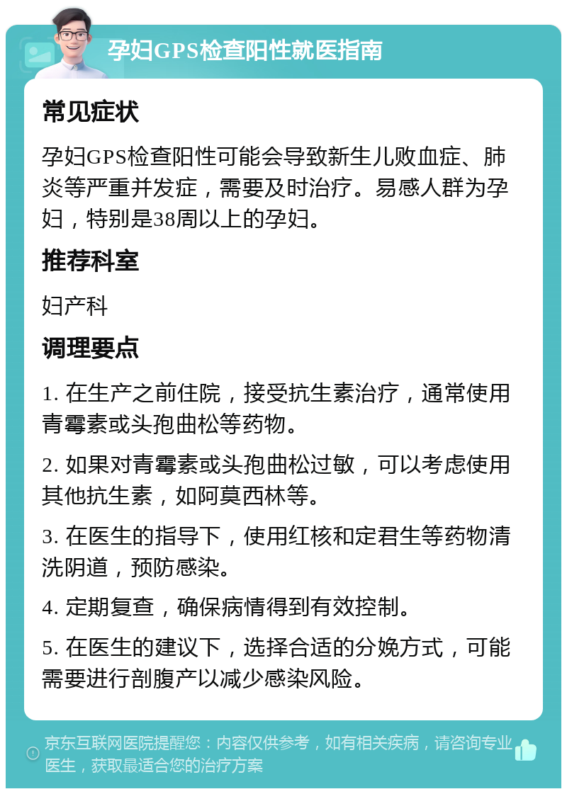 孕妇GPS检查阳性就医指南 常见症状 孕妇GPS检查阳性可能会导致新生儿败血症、肺炎等严重并发症，需要及时治疗。易感人群为孕妇，特别是38周以上的孕妇。 推荐科室 妇产科 调理要点 1. 在生产之前住院，接受抗生素治疗，通常使用青霉素或头孢曲松等药物。 2. 如果对青霉素或头孢曲松过敏，可以考虑使用其他抗生素，如阿莫西林等。 3. 在医生的指导下，使用红核和定君生等药物清洗阴道，预防感染。 4. 定期复查，确保病情得到有效控制。 5. 在医生的建议下，选择合适的分娩方式，可能需要进行剖腹产以减少感染风险。