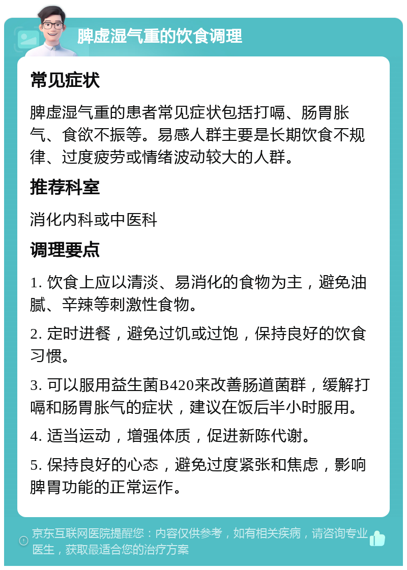 脾虚湿气重的饮食调理 常见症状 脾虚湿气重的患者常见症状包括打嗝、肠胃胀气、食欲不振等。易感人群主要是长期饮食不规律、过度疲劳或情绪波动较大的人群。 推荐科室 消化内科或中医科 调理要点 1. 饮食上应以清淡、易消化的食物为主，避免油腻、辛辣等刺激性食物。 2. 定时进餐，避免过饥或过饱，保持良好的饮食习惯。 3. 可以服用益生菌B420来改善肠道菌群，缓解打嗝和肠胃胀气的症状，建议在饭后半小时服用。 4. 适当运动，增强体质，促进新陈代谢。 5. 保持良好的心态，避免过度紧张和焦虑，影响脾胃功能的正常运作。