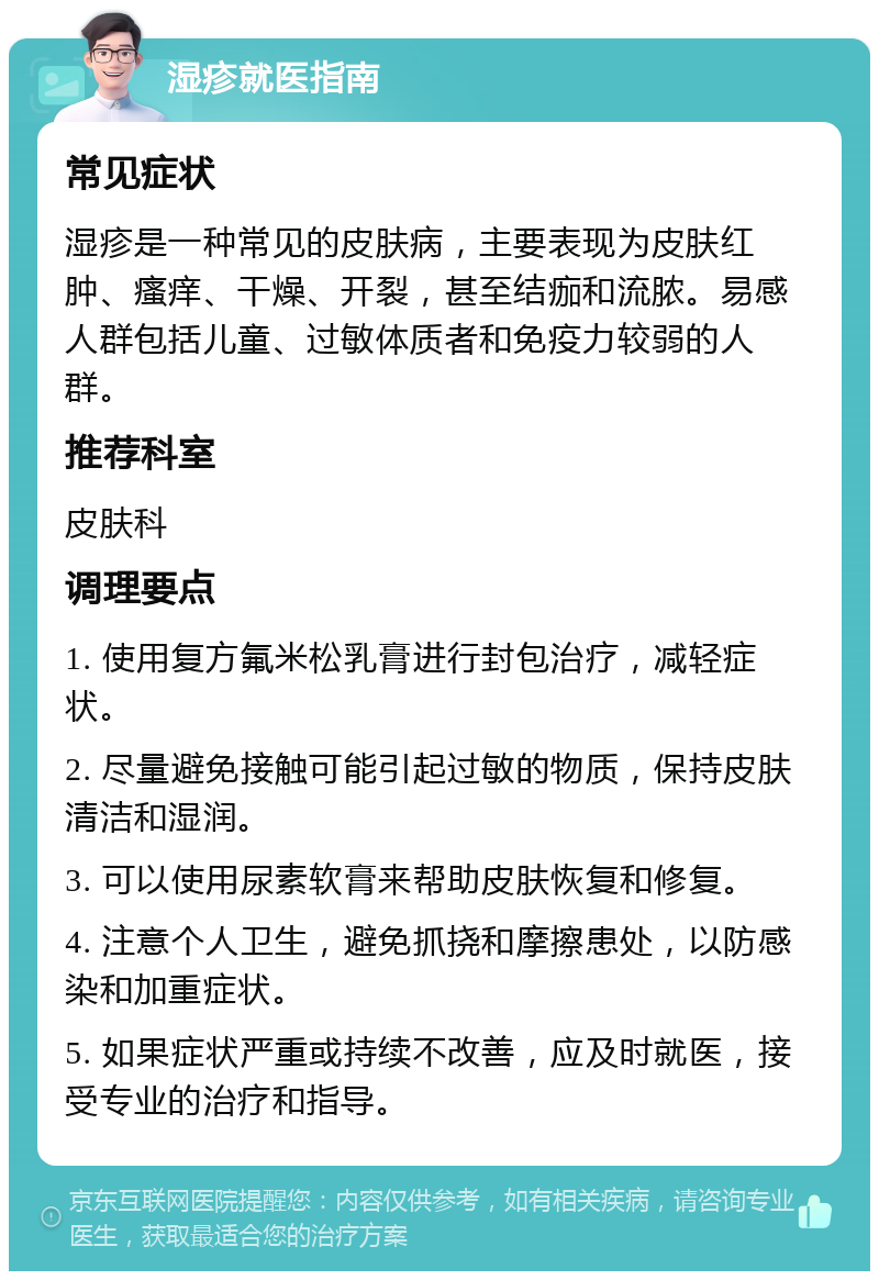 湿疹就医指南 常见症状 湿疹是一种常见的皮肤病，主要表现为皮肤红肿、瘙痒、干燥、开裂，甚至结痂和流脓。易感人群包括儿童、过敏体质者和免疫力较弱的人群。 推荐科室 皮肤科 调理要点 1. 使用复方氟米松乳膏进行封包治疗，减轻症状。 2. 尽量避免接触可能引起过敏的物质，保持皮肤清洁和湿润。 3. 可以使用尿素软膏来帮助皮肤恢复和修复。 4. 注意个人卫生，避免抓挠和摩擦患处，以防感染和加重症状。 5. 如果症状严重或持续不改善，应及时就医，接受专业的治疗和指导。