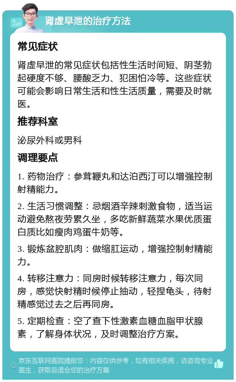 肾虚早泄的治疗方法 常见症状 肾虚早泄的常见症状包括性生活时间短、阴茎勃起硬度不够、腰酸乏力、犯困怕冷等。这些症状可能会影响日常生活和性生活质量，需要及时就医。 推荐科室 泌尿外科或男科 调理要点 1. 药物治疗：参茸鞭丸和达泊西汀可以增强控制射精能力。 2. 生活习惯调整：忌烟酒辛辣刺激食物，适当运动避免熬夜劳累久坐，多吃新鲜蔬菜水果优质蛋白质比如瘦肉鸡蛋牛奶等。 3. 锻炼盆腔肌肉：做缩肛运动，增强控制射精能力。 4. 转移注意力：同房时候转移注意力，每次同房，感觉快射精时候停止抽动，轻捏龟头，待射精感觉过去之后再同房。 5. 定期检查：空了查下性激素血糖血脂甲状腺素，了解身体状况，及时调整治疗方案。