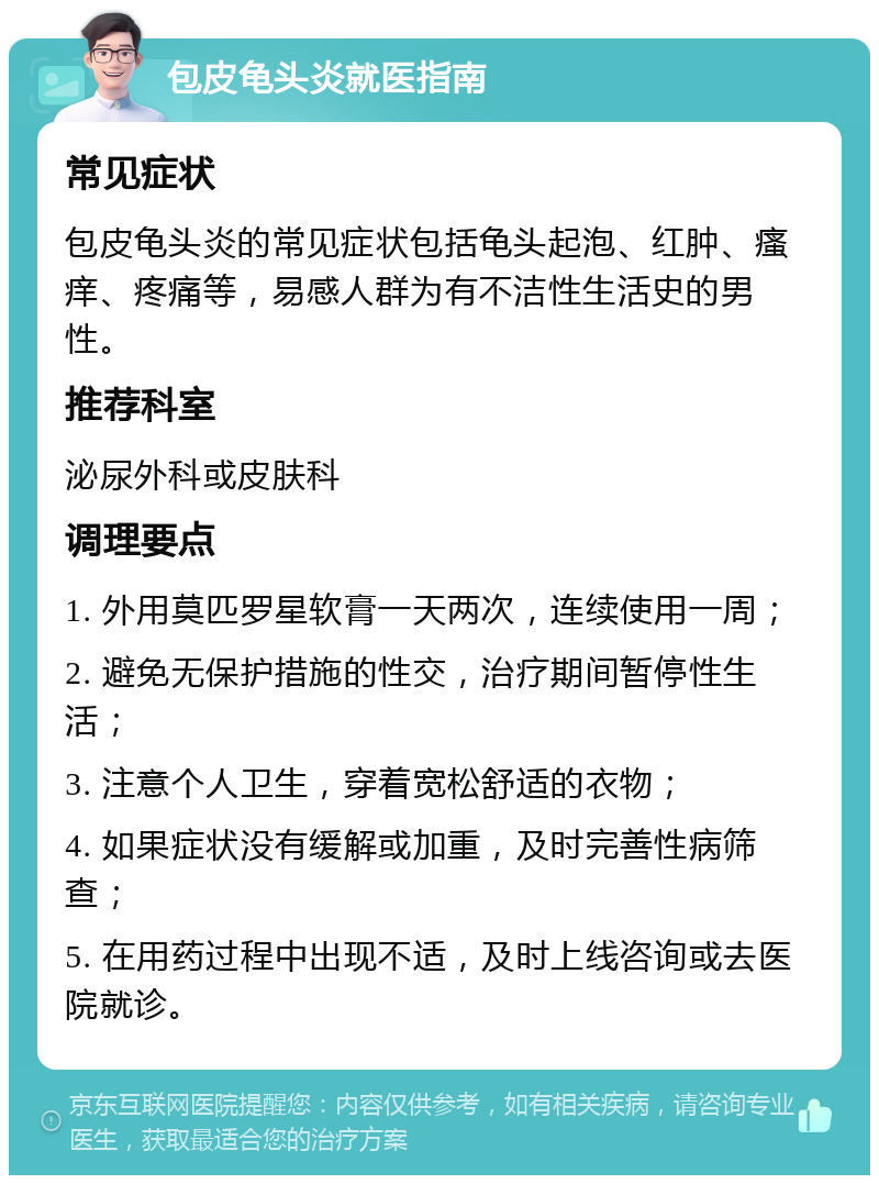 包皮龟头炎就医指南 常见症状 包皮龟头炎的常见症状包括龟头起泡、红肿、瘙痒、疼痛等，易感人群为有不洁性生活史的男性。 推荐科室 泌尿外科或皮肤科 调理要点 1. 外用莫匹罗星软膏一天两次，连续使用一周； 2. 避免无保护措施的性交，治疗期间暂停性生活； 3. 注意个人卫生，穿着宽松舒适的衣物； 4. 如果症状没有缓解或加重，及时完善性病筛查； 5. 在用药过程中出现不适，及时上线咨询或去医院就诊。