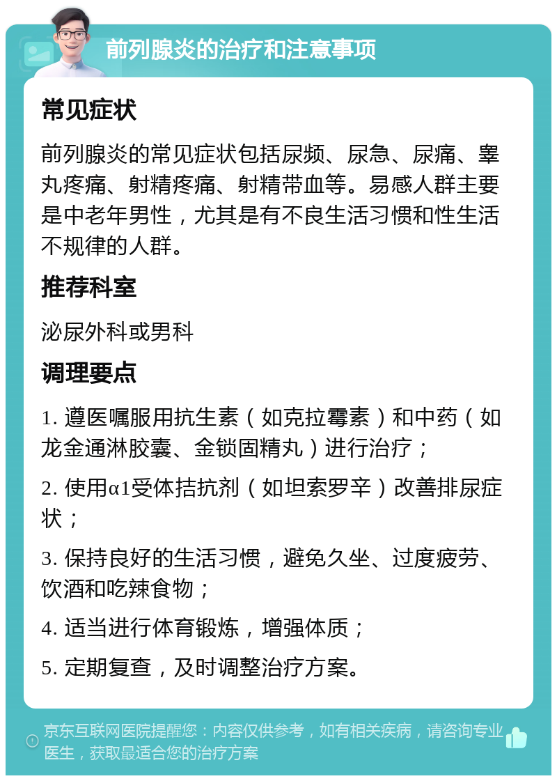 前列腺炎的治疗和注意事项 常见症状 前列腺炎的常见症状包括尿频、尿急、尿痛、睾丸疼痛、射精疼痛、射精带血等。易感人群主要是中老年男性，尤其是有不良生活习惯和性生活不规律的人群。 推荐科室 泌尿外科或男科 调理要点 1. 遵医嘱服用抗生素（如克拉霉素）和中药（如龙金通淋胶囊、金锁固精丸）进行治疗； 2. 使用α1受体拮抗剂（如坦索罗辛）改善排尿症状； 3. 保持良好的生活习惯，避免久坐、过度疲劳、饮酒和吃辣食物； 4. 适当进行体育锻炼，增强体质； 5. 定期复查，及时调整治疗方案。