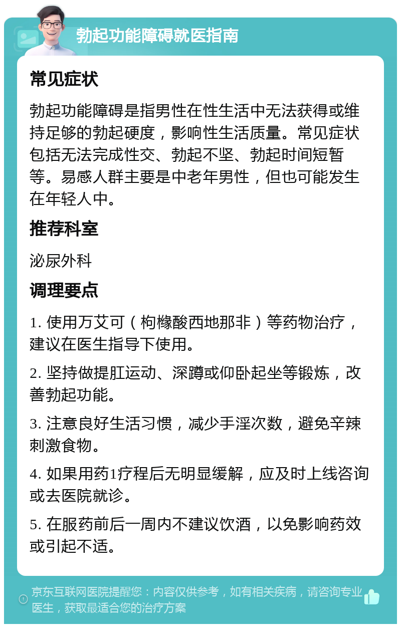 勃起功能障碍就医指南 常见症状 勃起功能障碍是指男性在性生活中无法获得或维持足够的勃起硬度，影响性生活质量。常见症状包括无法完成性交、勃起不坚、勃起时间短暂等。易感人群主要是中老年男性，但也可能发生在年轻人中。 推荐科室 泌尿外科 调理要点 1. 使用万艾可（枸橼酸西地那非）等药物治疗，建议在医生指导下使用。 2. 坚持做提肛运动、深蹲或仰卧起坐等锻炼，改善勃起功能。 3. 注意良好生活习惯，减少手淫次数，避免辛辣刺激食物。 4. 如果用药1疗程后无明显缓解，应及时上线咨询或去医院就诊。 5. 在服药前后一周内不建议饮酒，以免影响药效或引起不适。